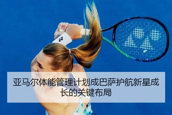 亚马尔体能管理计划成巴萨护航新星成长的关键布局