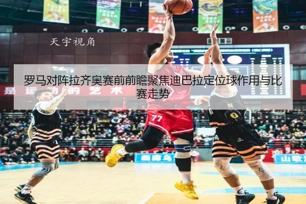 罗马对阵拉齐奥赛前前瞻聚焦迪巴拉定位球作用与比赛走势
