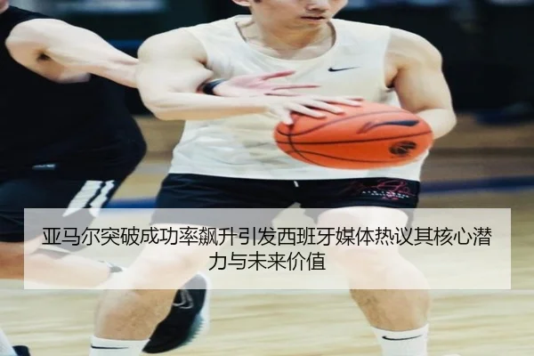 亚马尔突破成功率飙升引发西班牙媒体热议其核心潜力与未来价值